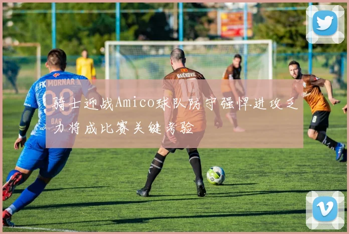 骑士迎战Amico球队防守强悍进攻乏力将成比赛关键考验