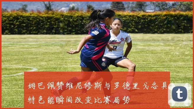 姆巴佩赞维尼修斯与罗德里戈各具特色能瞬间改变比赛局势