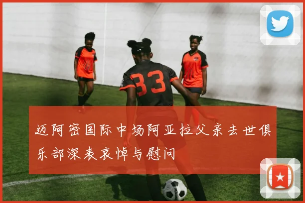 迈阿密国际中场阿亚拉父亲去世俱乐部深表哀悼与慰问