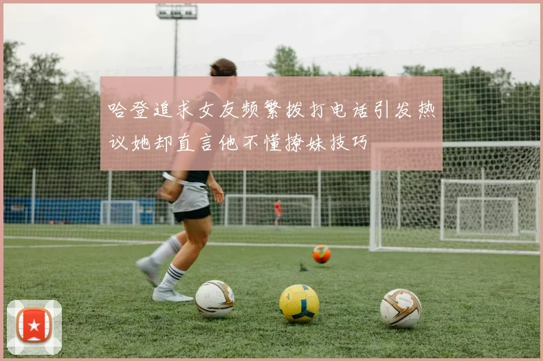 哈登追求女友频繁拨打电话引发热议她却直言他不懂撩妹技巧