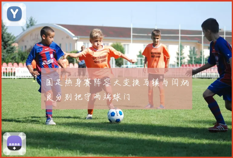 国足热身赛阵容大变换马镇与闫炳良分别把守两端球门