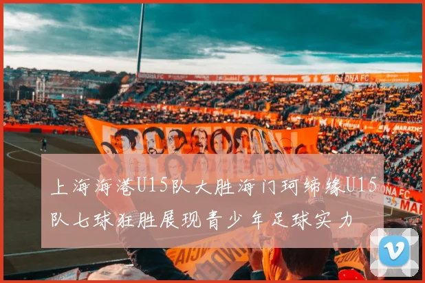 上海海港U15队大胜海门珂缔缘U15队七球狂胜展现青少年足球实力