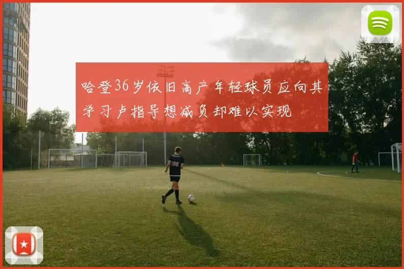 哈登36岁依旧高产年轻球员应向其学习卢指导想减负却难以实现