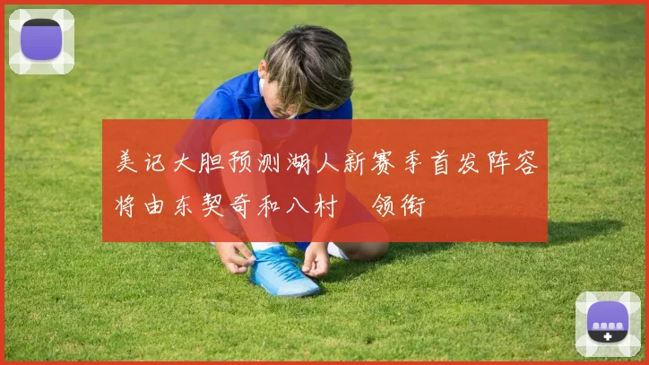 美记大胆预测湖人新赛季首发阵容将由东契奇和八村塁领衔