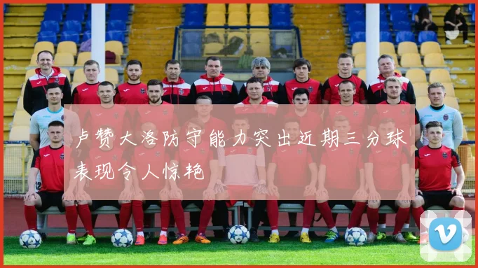 卢赞大洛防守能力突出近期三分球表现令人惊艳