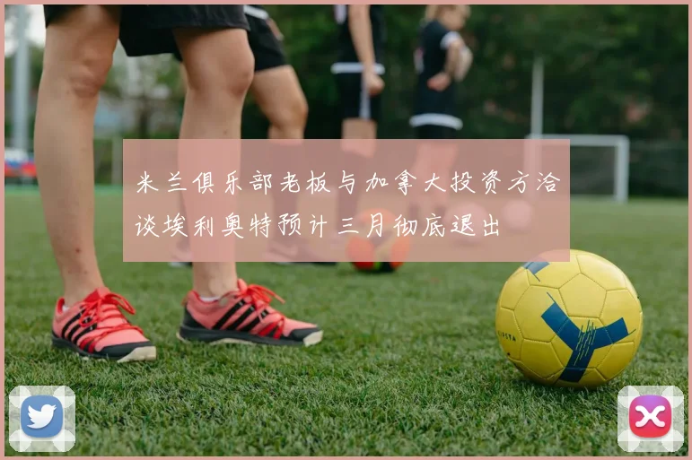 米兰俱乐部老板与加拿大投资方洽谈埃利奥特预计三月彻底退出