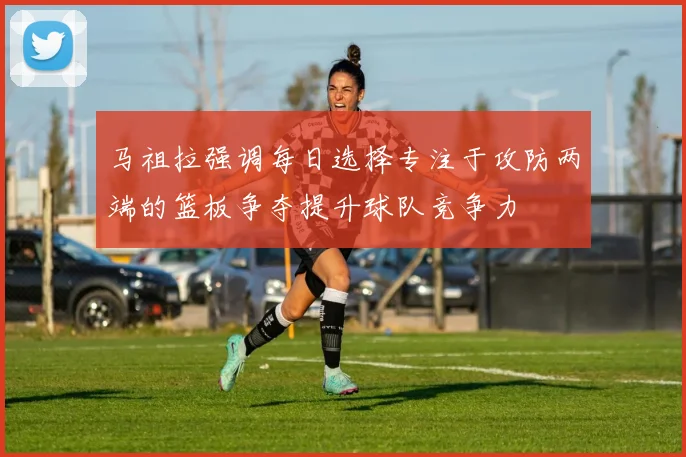 马祖拉强调每日选择专注于攻防两端的篮板争夺提升球队竞争力