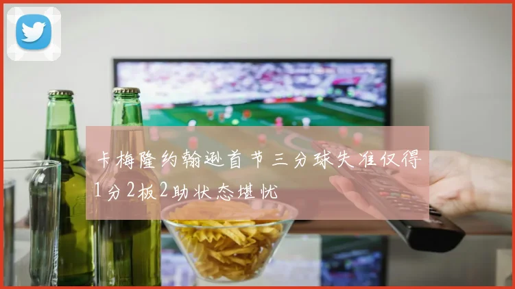 卡梅隆约翰逊首节三分球失准仅得1分2板2助状态堪忧