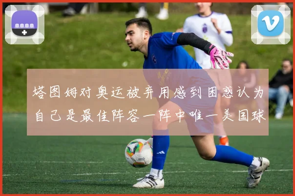 塔图姆对奥运被弃用感到困惑认为自己是最佳阵容一阵中唯一美国球员