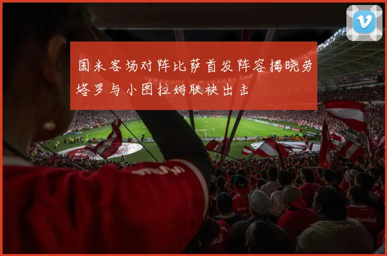 国米客场对阵比萨首发阵容揭晓劳塔罗与小图拉姆联袂出击