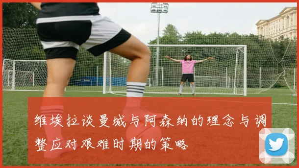 维埃拉谈曼城与阿森纳的理念与调整应对艰难时期的策略