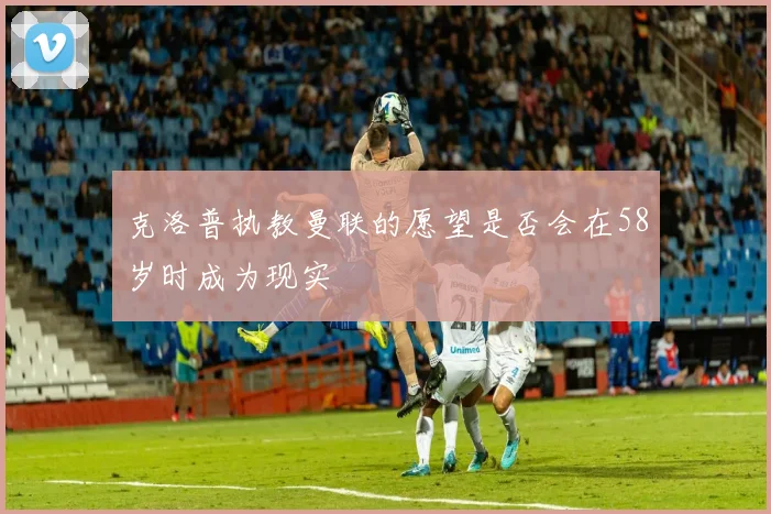 克洛普执教曼联的愿望是否会在58岁时成为现实