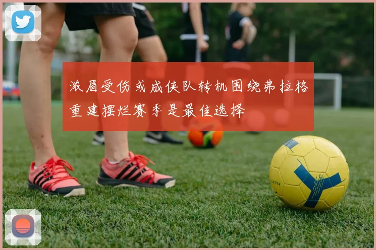 浓眉受伤或成侠队转机围绕弗拉格重建摆烂赛季是最佳选择