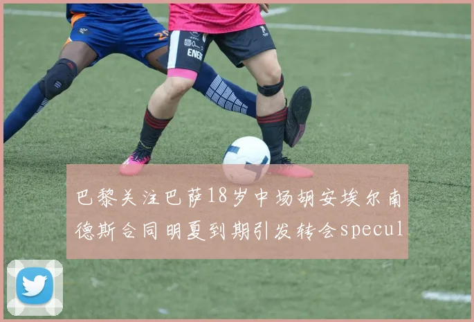巴黎关注巴萨18岁中场胡安埃尔南德斯合同明夏到期引发转会speculation
