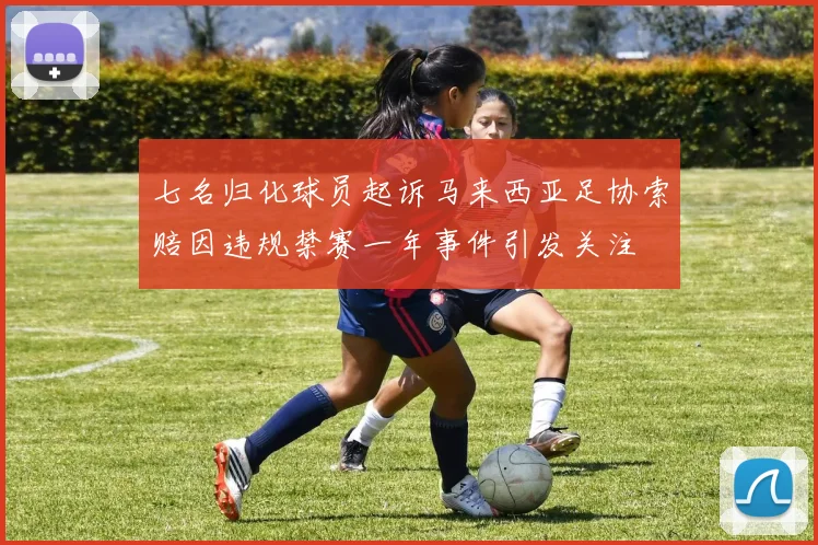七名归化球员起诉马来西亚足协索赔因违规禁赛一年事件引发关注