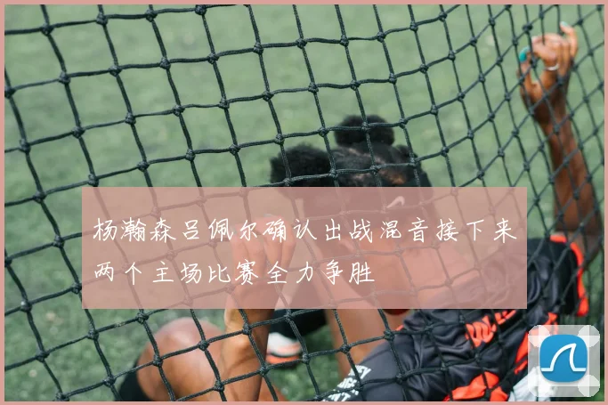 杨瀚森吕佩尔确认出战混音接下来两个主场比赛全力争胜