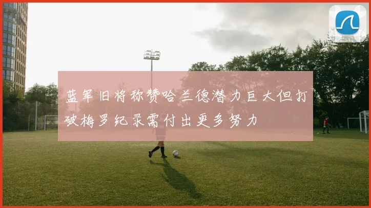 蓝军旧将称赞哈兰德潜力巨大但打破梅罗纪录需付出更多努力