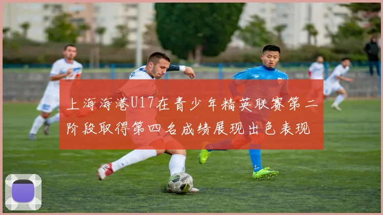 上海海港U17在青少年精英联赛第二阶段取得第四名成绩展现出色表现