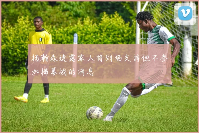 杨瀚森透露家人将到场支持但不参加揭幕战的消息