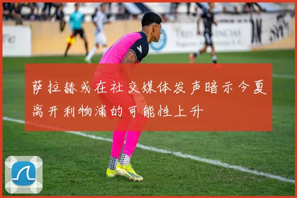萨拉赫或在社交媒体发声暗示今夏离开利物浦的可能性上升