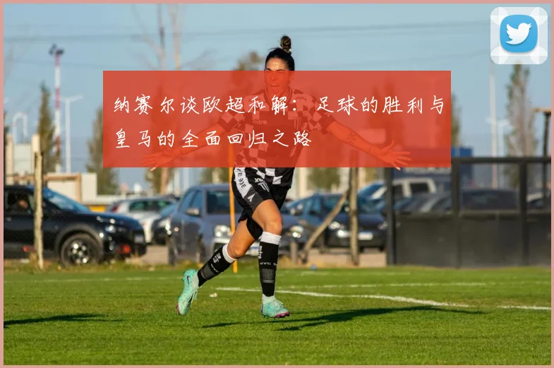 纳赛尔谈欧超和解：足球的胜利与皇马的全面回归之路