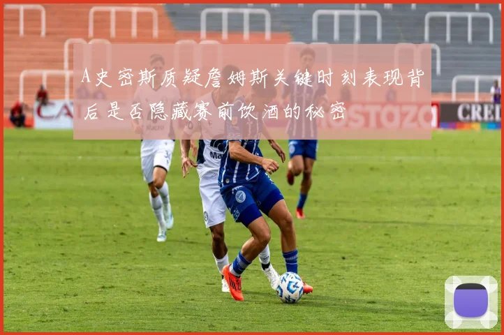 A史密斯质疑詹姆斯关键时刻表现背后是否隐藏赛前饮酒的秘密