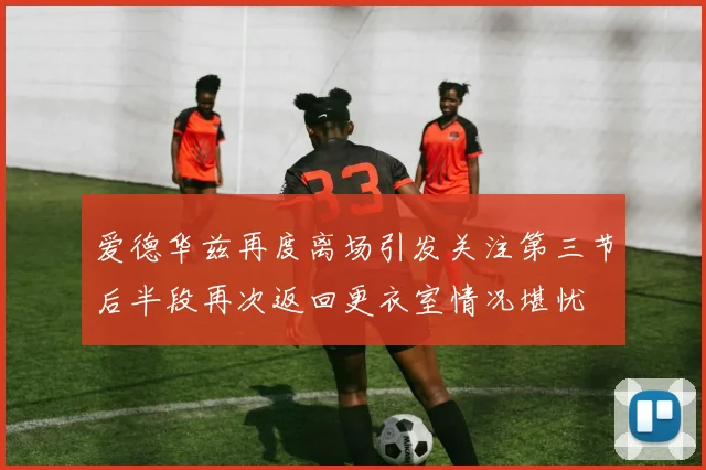 爱德华兹再度离场引发关注第三节后半段再次返回更衣室情况堪忧