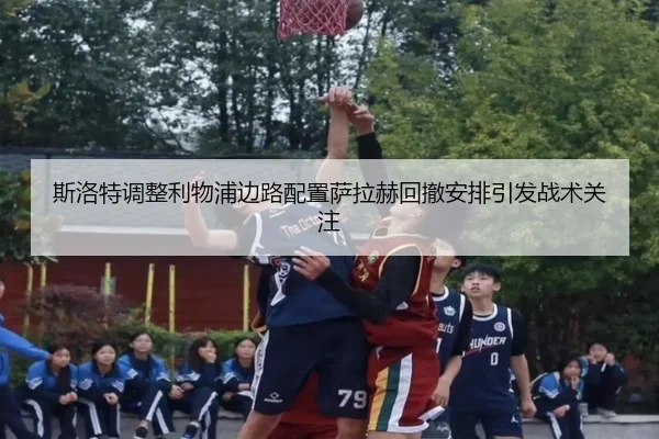 斯洛特调整利物浦边路配置萨拉赫回撤安排引发战术关注